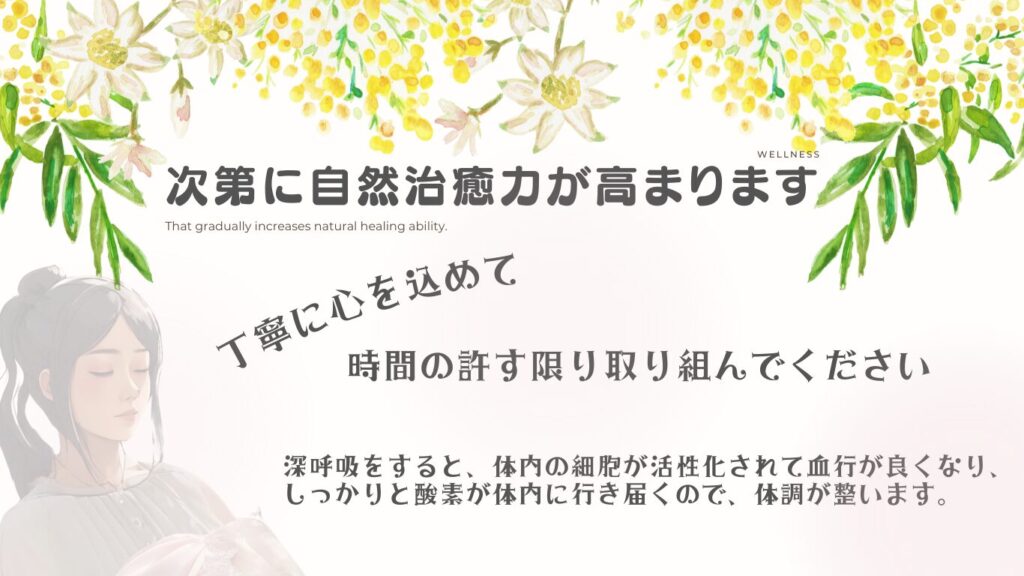 丁寧に心を込めて時間の許す限り取り組んでください。
次第に自然治癒力が高まります。
深呼吸をすると、体内の細胞が活性化されて血行が良くなり、しっかりと酸素が体内に行き届くので、体調が整います。